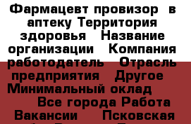 Фармацевт-провизор. в аптеку Территория здоровья › Название организации ­ Компания-работодатель › Отрасль предприятия ­ Другое › Минимальный оклад ­ 25 000 - Все города Работа » Вакансии   . Псковская обл.,Великие Луки г.